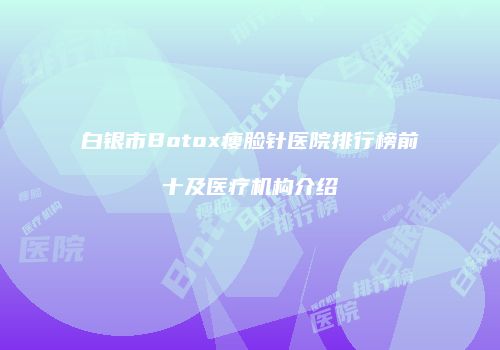 白银市Botox瘦脸针医院排行榜前十及医疗机构介绍