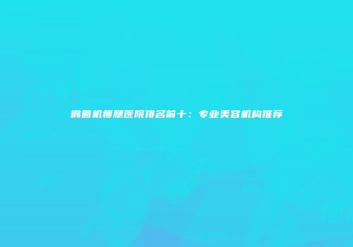 椭圆机瘦腿医院排名前十：专业美容机构推荐
