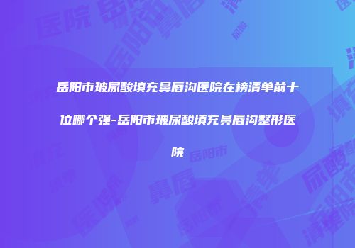 岳阳市玻尿酸填充鼻唇沟医院在榜清单前十位哪个强-岳阳市玻尿酸填充鼻唇沟整形医院