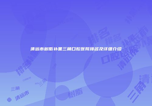 清远市树脂补黑三角口腔医院排名及详细介绍