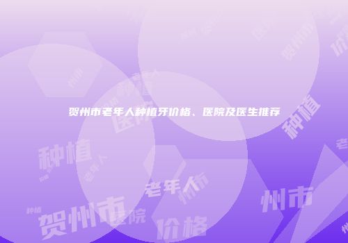 贺州市老年人种植牙价格、医院及医生推荐