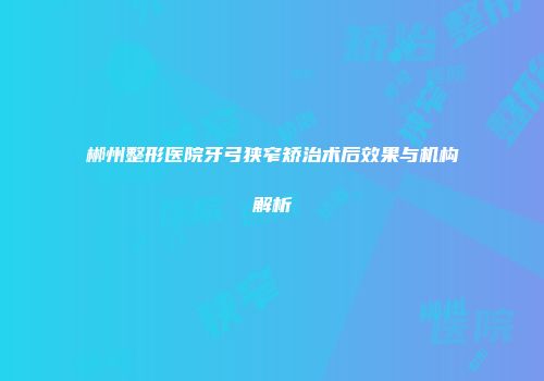 郴州整形医院牙弓狭窄矫治术后效果与机构解析