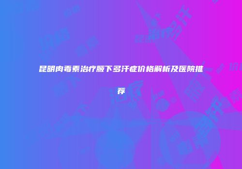 昆明肉毒素治疗腋下多汗症价格解析及医院推荐
