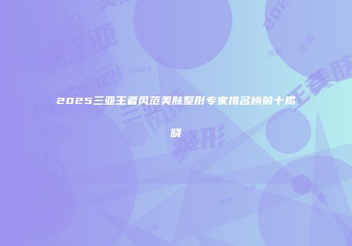 2025三亚王者风范美肤整形专家排名榜前十揭晓