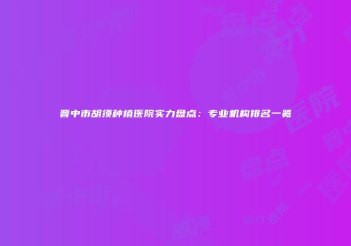 晋中市胡须种植医院实力盘点：专业机构排名一览