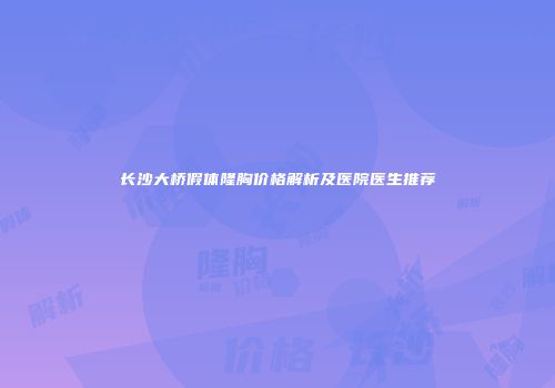 长沙大桥假体隆胸价格解析及医院医生推荐