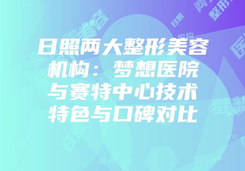 日照两大整形美容机构：梦想医院与赛特中心技术特色与口碑对比