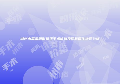 湖州市耳朵畸形矫正手术价格及医院医生推荐分析