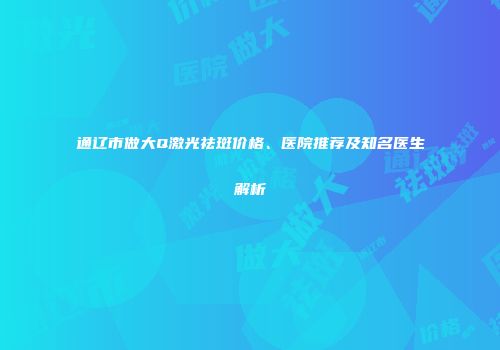 通辽市做大Q激光祛斑价格、医院推荐及知名医生解析