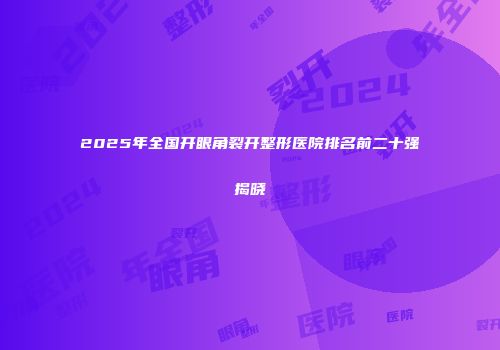 2025年全国开眼角裂开整形医院排名前二十强揭晓