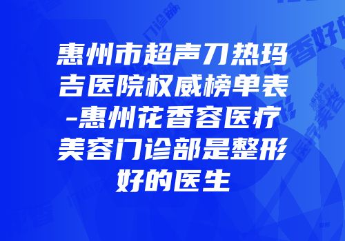 惠州市超声刀热玛吉医院权威榜单表-惠州花香容医疗美容门诊部是整形好的医生
