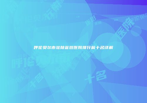 呼伦贝尔市祛除雀斑医院排行前十名详解