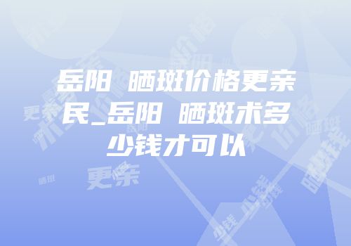 岳阳袪晒斑价格更亲民_岳阳袪晒斑术多少钱才可以