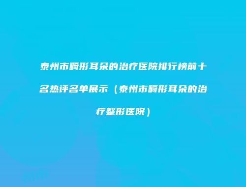 泰州市畸形耳朵的治疗医院排行榜前十名热评名单展示（泰州市畸形耳朵的治疗整形医院）