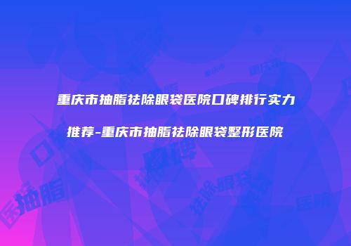 重庆市抽脂祛除眼袋医院口碑排行实力推荐-重庆市抽脂祛除眼袋整形医院