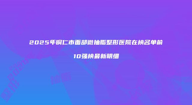 2025年铜仁市面部微抽脂整形医院在榜名单前10强榜最新明细