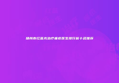 扬州市红蓝光治疗痤疮医生排行前十名推荐