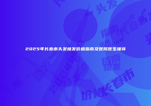 2025年长春市头发植发价格指南及医院医生推荐