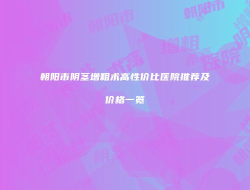 朝阳市阴茎增粗术高性价比医院推荐及价格一览