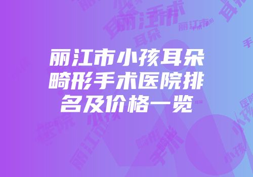 丽江市小孩耳朵畸形手术医院排名及价格一览