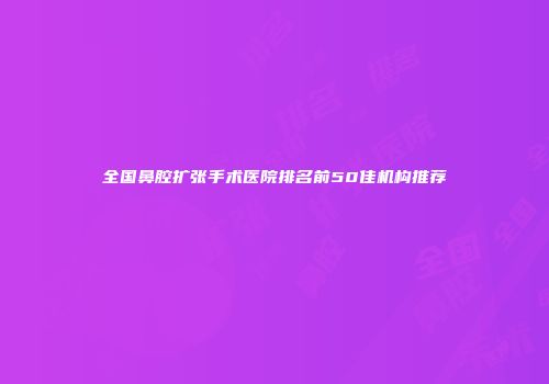 全国鼻腔扩张手术医院排名前50佳机构推荐