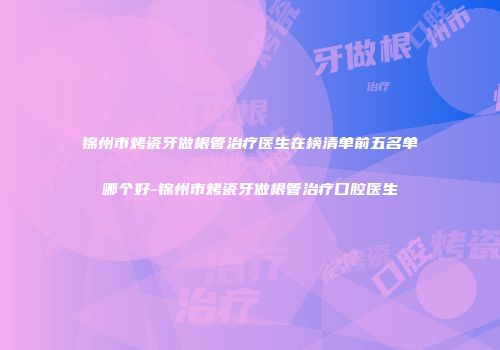 锦州市烤瓷牙做根管治疗医生在榜清单前五名单哪个好-锦州市烤瓷牙做根管治疗口腔医生