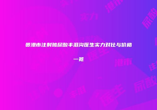 贵港市注射玻尿酸丰泪沟医生实力对比与价格一览