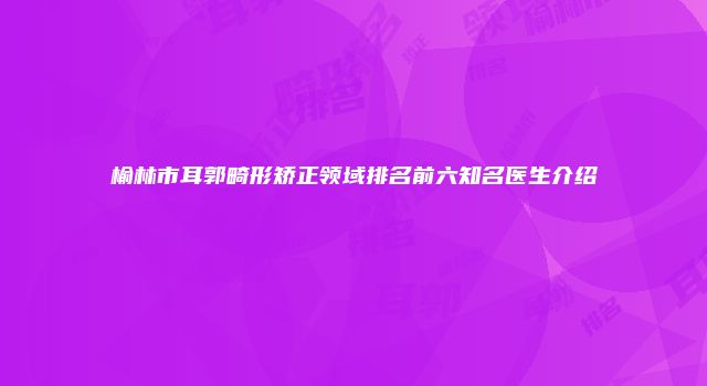榆林市耳郭畸形矫正领域排名前六知名医生介绍