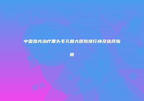 中国激光治疗黑头毛孔粗大医院排行榜及选择指南