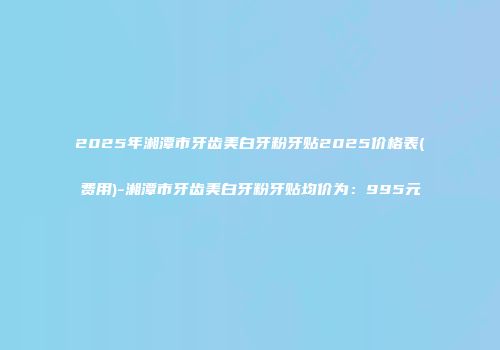 2025年湘潭市牙齿美白牙粉牙贴2025价格表(费用)-湘潭市牙齿美白牙粉牙贴均价为：995元