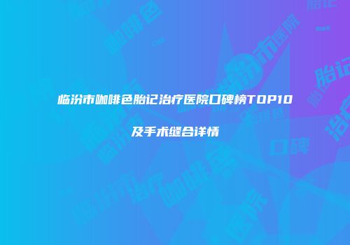 临汾市咖啡色胎记治疗医院口碑榜TOP10及手术缝合详情