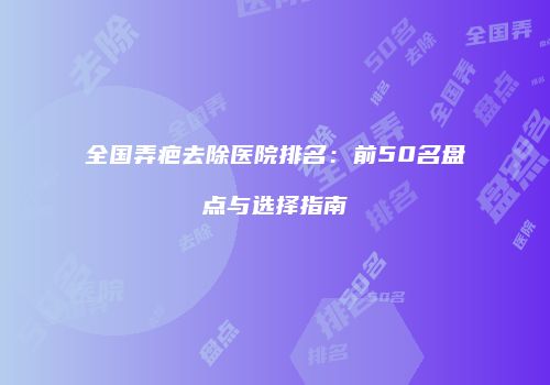 全国弄疤去除医院排名：前50名盘点与选择指南