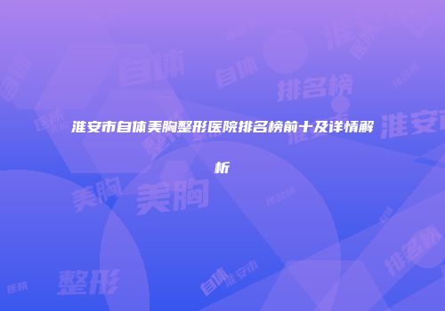淮安市自体美胸整形医院排名榜前十及详情解析