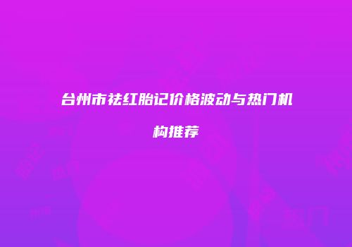 台州市祛红胎记价格波动与热门机构推荐