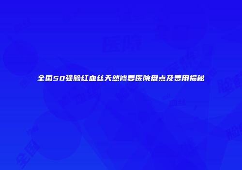 全国50强脸红血丝天然修复医院盘点及费用揭秘