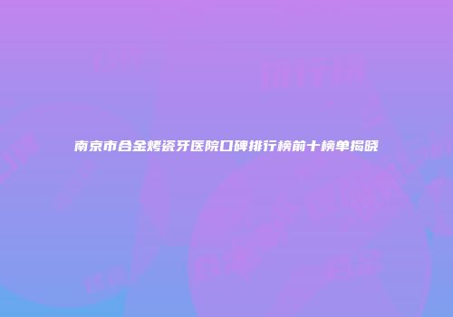 南京市合金烤瓷牙医院口碑排行榜前十榜单揭晓
