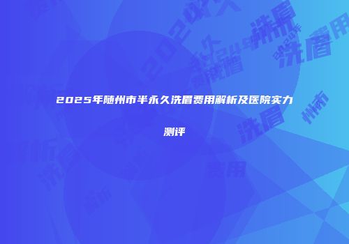 2025年随州市半永久洗眉费用解析及医院实力测评