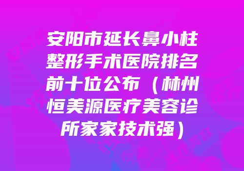 安阳市延长鼻小柱整形手术医院排名前十位公布（林州恒美源医疗美容诊所家家技术强）
