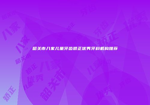 韶关市八家儿童牙齿矫正优秀牙科机构推荐