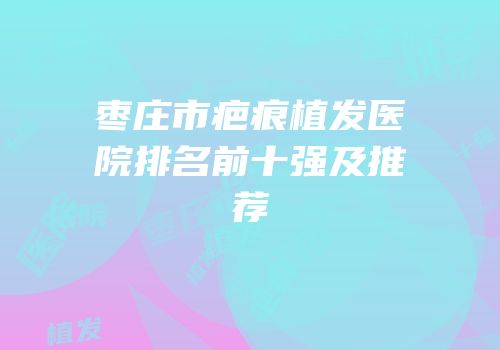 枣庄市疤痕植发医院排名前十强及推荐