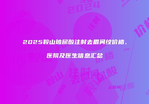 2025鞍山玻尿酸注射去眉间纹价格、医院及医生信息汇总
