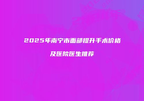 2025年南宁市面部提升手术价格及医院医生推荐