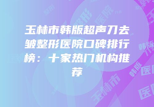 玉林市韩版超声刀去皱整形医院口碑排行榜：十家热门机构推荐