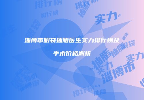 淄博市眼袋抽脂医生实力排行榜及手术价格解析