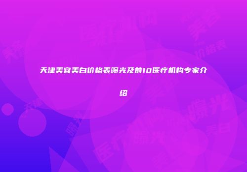 天津美容美白价格表曝光及前10医疗机构专家介绍