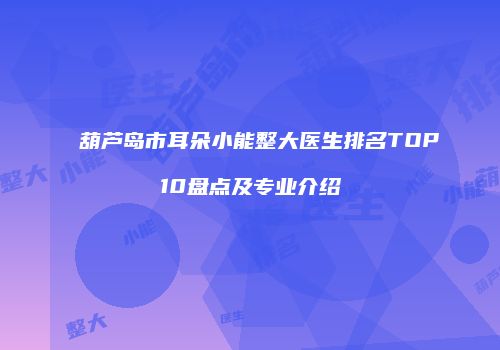 葫芦岛市耳朵小能整大医生排名TOP10盘点及专业介绍