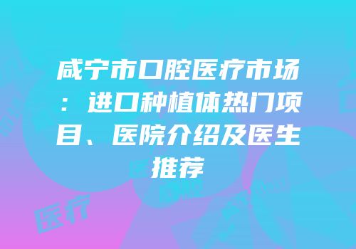 咸宁市口腔医疗市场：进口种植体热门项目、医院介绍及医生推荐