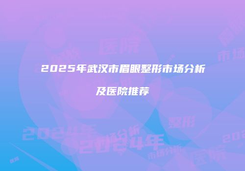 2025年武汉市眉眼整形市场分析及医院推荐