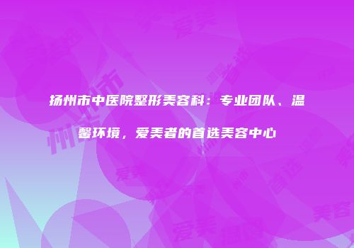 扬州市中医院整形美容科：专业团队、温馨环境，爱美者的首选美容中心