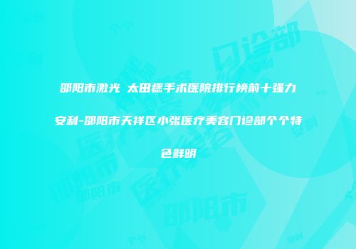 邵阳市激光袪太田痣手术医院排行榜前十强力安利-邵阳市天祥区小张医疗美容门诊部个个特色鲜明
